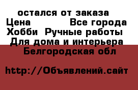 остался от заказа › Цена ­ 3 500 - Все города Хобби. Ручные работы » Для дома и интерьера   . Белгородская обл.